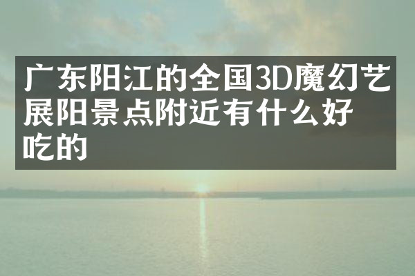 广东阳江的全国3D魔幻艺术展阳景点附近有什么好吃的