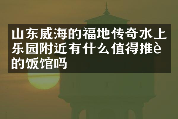 山东威海的福地传奇水上乐园附近有什么值得推荐的饭馆吗