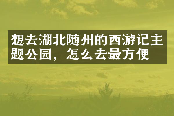 想去湖北随州的西游记主题公园，怎么去最方便