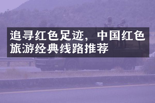 追寻红色足迹，中国红色旅游经典线路推荐