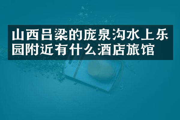 山西吕梁的庞泉沟水上乐园附近有什么酒店旅馆吗