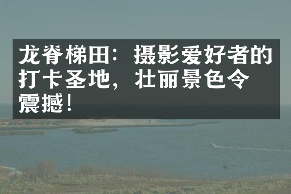 龙脊梯田：摄影爱好者的打卡圣地，壮丽景色令人震撼！