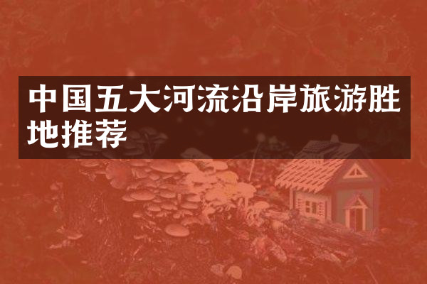 中国五大河流沿岸旅游胜地推荐