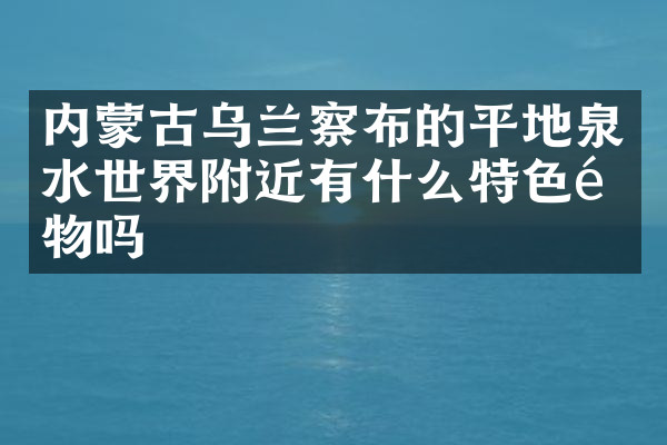 内蒙古乌兰察布的平地泉水世界附近有什么特色食物吗