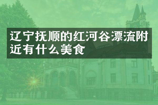 辽宁抚顺的红河谷漂流附近有什么美食