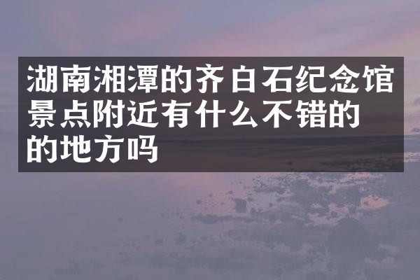 湖南湘潭的齐白石纪念馆景点附近有什么不错的住的地方吗