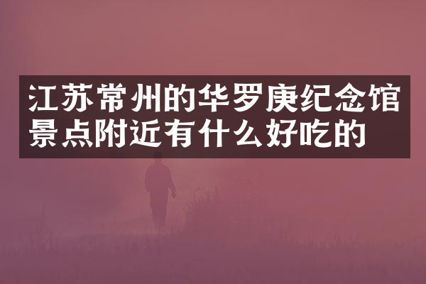 江苏常州的华罗庚纪念馆景点附近有什么好吃的