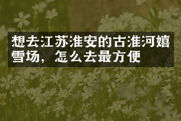 想去江苏淮安的古淮河嬉雪场，怎么去最方便
