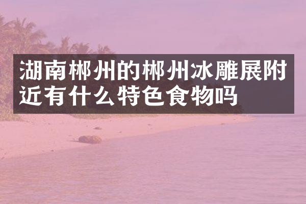 湖南郴州的郴州冰雕展附近有什么特色食物吗