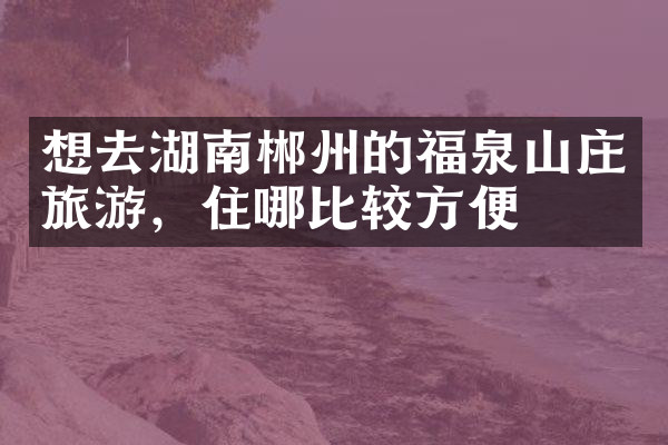 想去湖南郴州的福泉山庄旅游，住哪比较方便