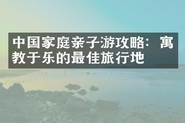 中国家庭亲子游攻略：寓教于乐的最佳旅行地