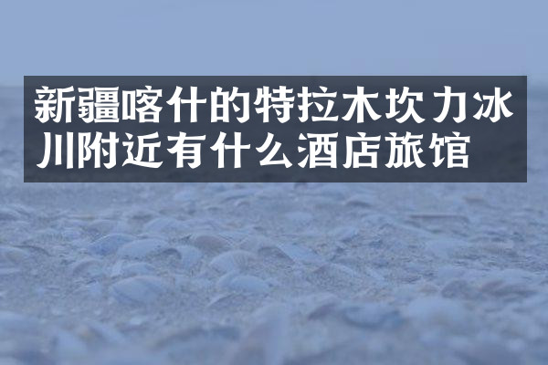 新疆喀什的特拉木坎力冰川附近有什么酒店旅馆吗