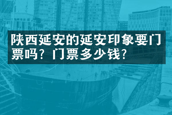 陕西延安的延安印象要门票吗？门票多少钱？