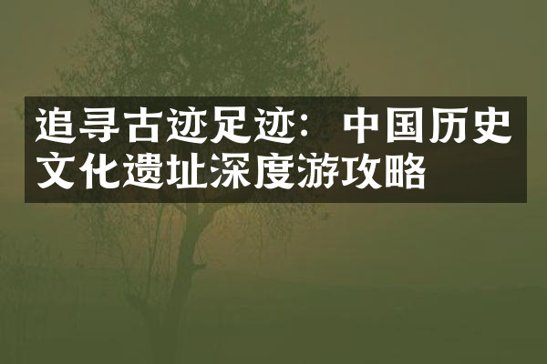 追寻古迹足迹：中国历史文化遗址深度游攻略