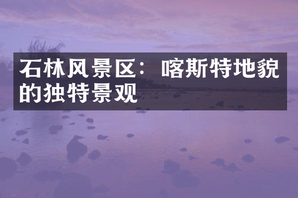 石林风景区：喀斯特地貌的独特景观