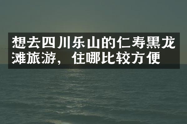 想去四川乐山的仁寿黑龙滩旅游，住哪比较方便