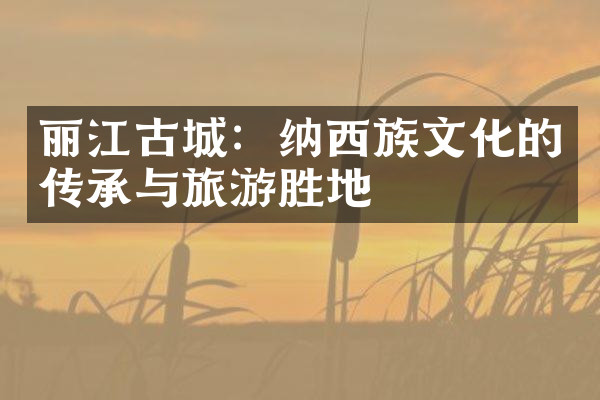 丽江古城：纳西族文化的传承与旅游胜地