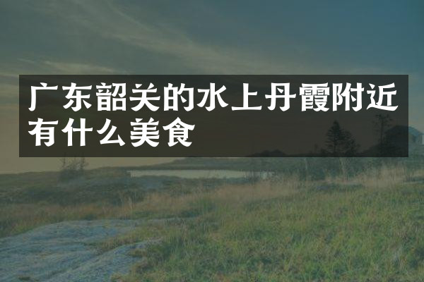 广东韶关的水上丹霞附近有什么美食