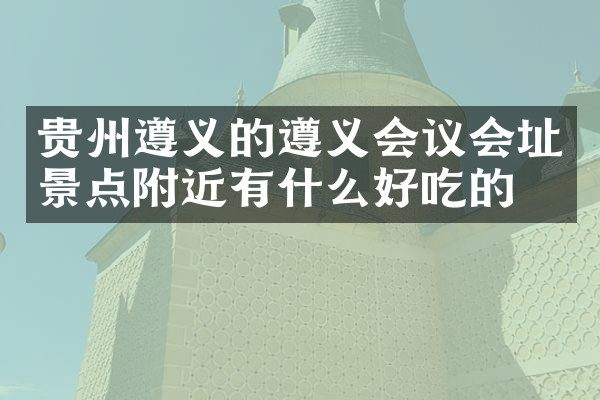 贵州遵义的遵义会议会址景点附近有什么好吃的