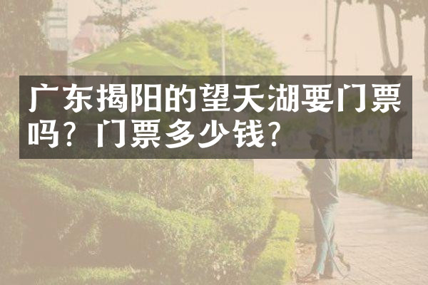 广东揭阳的望天湖要门票吗？门票多少钱？