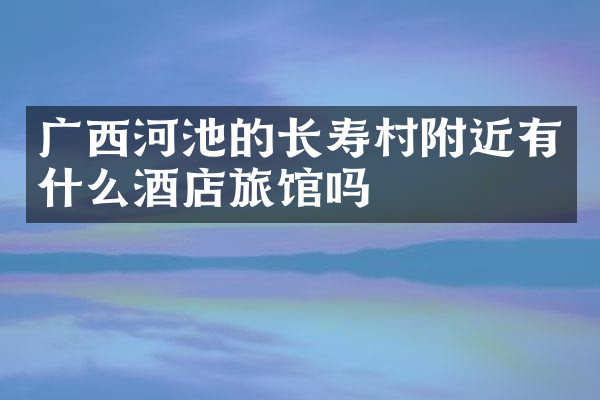 广西河池的长寿村附近有什么酒店旅馆吗
