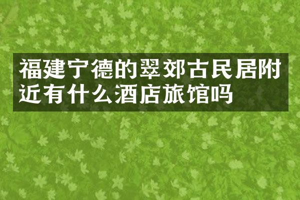 福建宁德的翠郊古民居附近有什么酒店旅馆吗