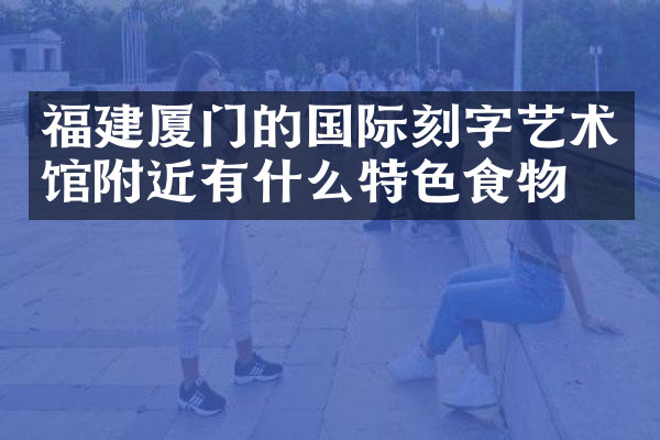福建厦门的国际刻字艺术馆附近有什么特色食物吗