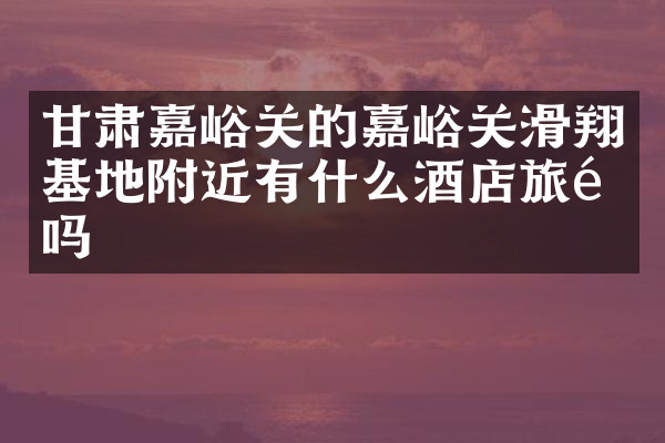 甘肃嘉峪关的嘉峪关滑翔基地附近有什么酒店旅馆吗
