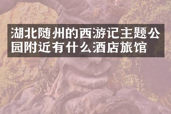 湖北随州的西游记主题公园附近有什么酒店旅馆吗
