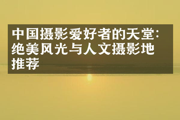 中国摄影爱好者的天堂：绝美风光与人文摄影地点推荐