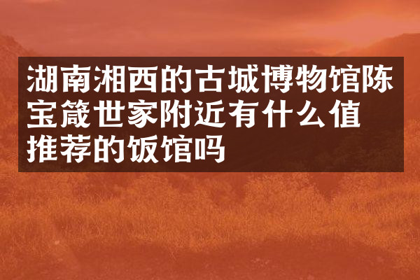 湖南湘西的古城博物馆陈宝箴世家附近有什么值得推荐的饭馆吗