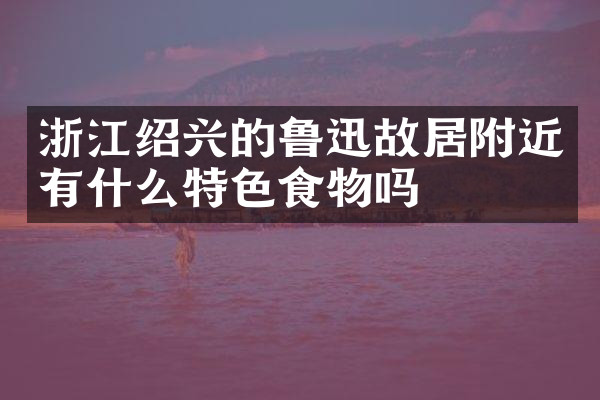 浙江绍兴的鲁迅故居附近有什么特色食物吗