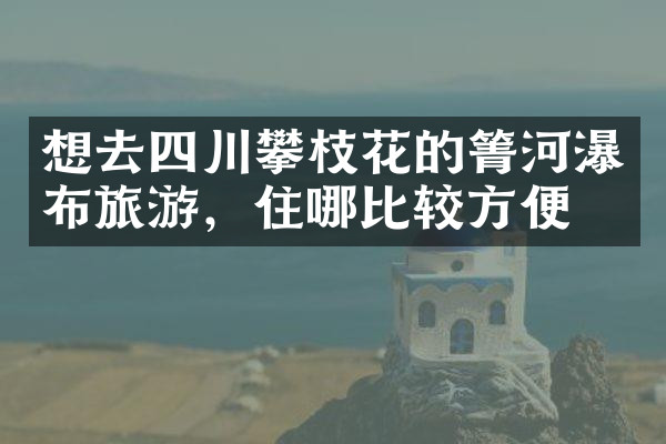 想去四川攀枝花的箐河瀑布旅游，住哪比较方便