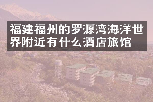 福建福州的罗源湾海洋世界附近有什么酒店旅馆吗