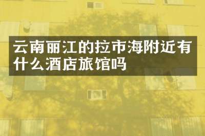 云南丽江的拉市海附近有什么酒店旅馆吗