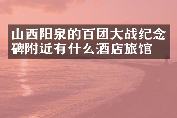 山西阳泉的百团大战纪念碑附近有什么酒店旅馆吗