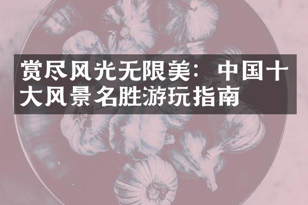 赏尽风光无限美：中国十大风景名胜游玩指南