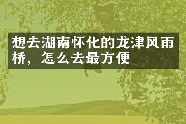 想去湖南怀化的龙津风雨桥，怎么去最方便