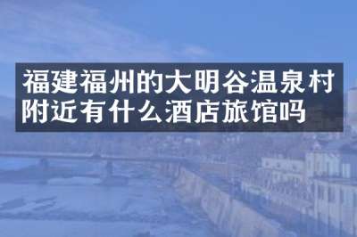 福建福州的大明谷温泉村附近有什么酒店旅馆吗