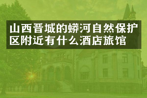 山西晋城的蟒河自然保护区附近有什么酒店旅馆吗
