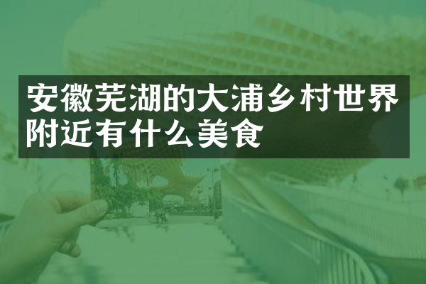 安徽芜湖的大浦乡村世界附近有什么美食