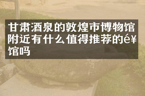 甘肃酒泉的敦煌市博物馆附近有什么值得推荐的饭馆吗