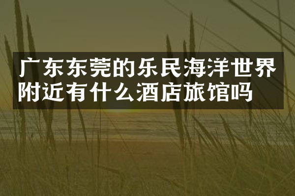 广东东莞的乐民海洋世界附近有什么酒店旅馆吗