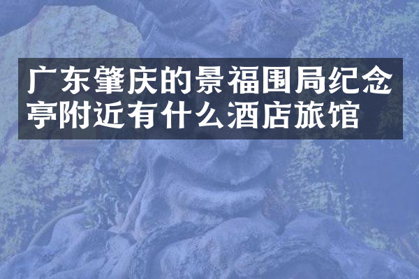 广东肇庆的景福围局纪念亭附近有什么酒店旅馆吗