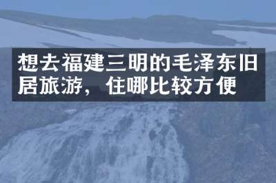 想去福建三明的毛泽东旧居旅游，住哪比较方便