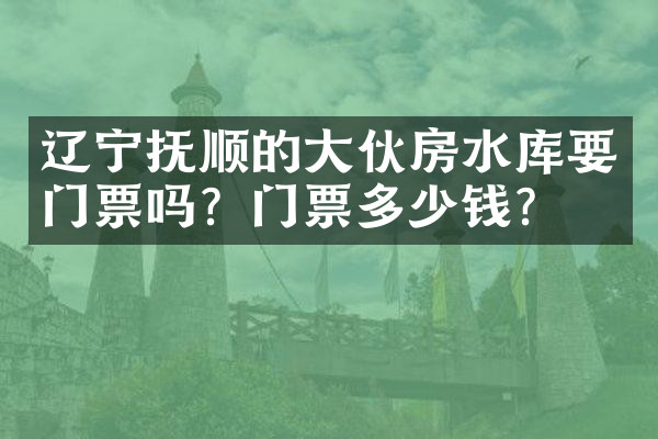 辽宁抚顺的大伙房水库要门票吗？门票多少钱？