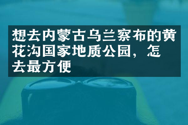 想去内蒙古乌兰察布的黄花沟国家地质公园，怎么去最方便
