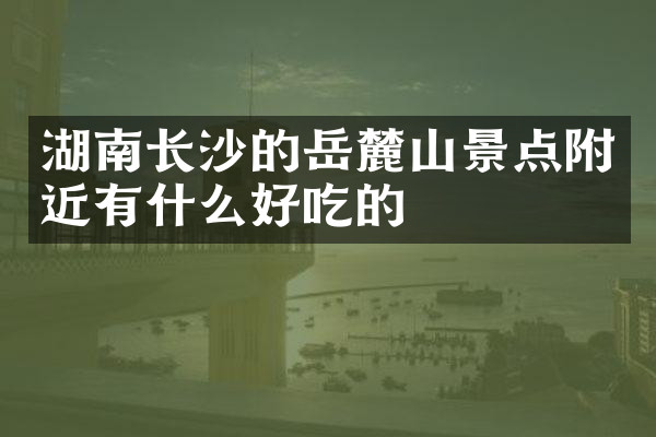 湖南长沙的岳麓山景点附近有什么好吃的