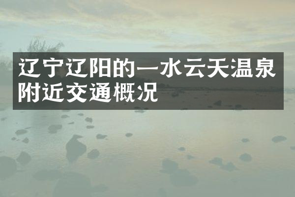 辽宁辽阳的一水云天温泉附近交通概况