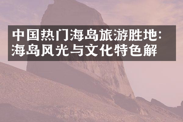 中国热门海岛旅游胜地：海岛风光与文化特色解析